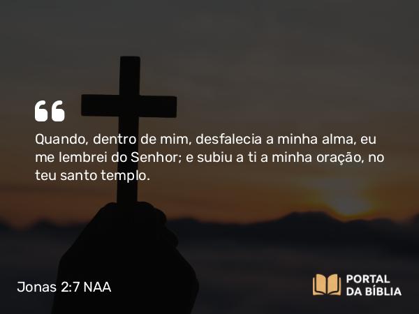 Jonas 2:7 NAA - Quando, dentro de mim, desfalecia a minha alma, eu me lembrei do Senhor; e subiu a ti a minha oração, no teu santo templo.