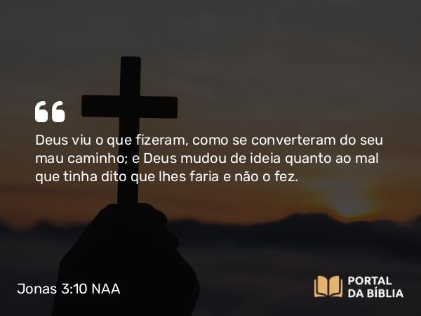 Jonas 3:10 NAA - Deus viu o que fizeram, como se converteram do seu mau caminho; e Deus mudou de ideia quanto ao mal que tinha dito que lhes faria e não o fez.