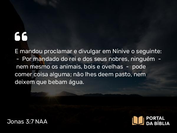 Jonas 3:7 NAA - E mandou proclamar e divulgar em Nínive o seguinte: — Por mandado do rei e dos seus nobres, ninguém — nem mesmo os animais, bois e ovelhas — pode comer coisa alguma; não lhes deem pasto, nem deixem que bebam água.