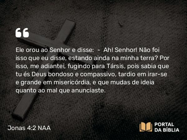 Jonas 4:2 NAA - Ele orou ao Senhor e disse: — Ah! Senhor! Não foi isso que eu disse, estando ainda na minha terra? Por isso, me adiantei, fugindo para Társis, pois sabia que tu és Deus bondoso e compassivo, tardio em irar-se e grande em misericórdia, e que mudas de ideia quanto ao mal que anunciaste.