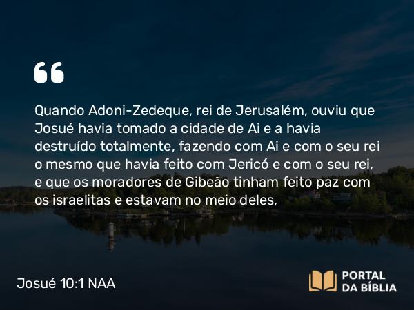 Josué 10:1 NAA - Quando Adoni-Zedeque, rei de Jerusalém, ouviu que Josué havia tomado a cidade de Ai e a havia destruído totalmente, fazendo com Ai e com o seu rei o mesmo que havia feito com Jericó e com o seu rei, e que os moradores de Gibeão tinham feito paz com os israelitas e estavam no meio deles,