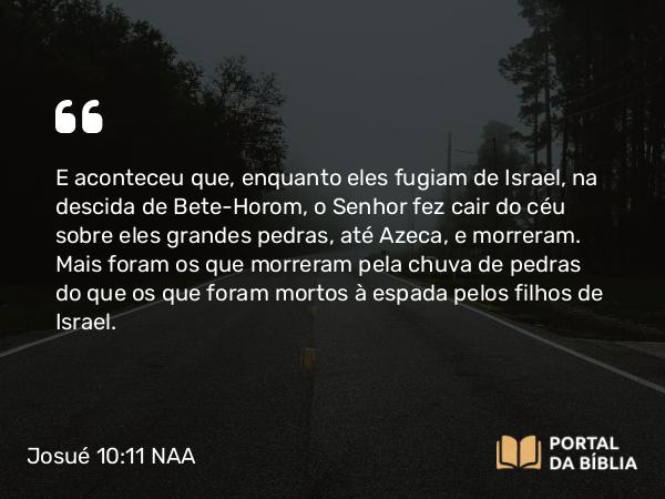 Josué 10:11 NAA - E aconteceu que, enquanto eles fugiam de Israel, na descida de Bete-Horom, o Senhor fez cair do céu sobre eles grandes pedras, até Azeca, e morreram. Mais foram os que morreram pela chuva de pedras do que os que foram mortos à espada pelos filhos de Israel.