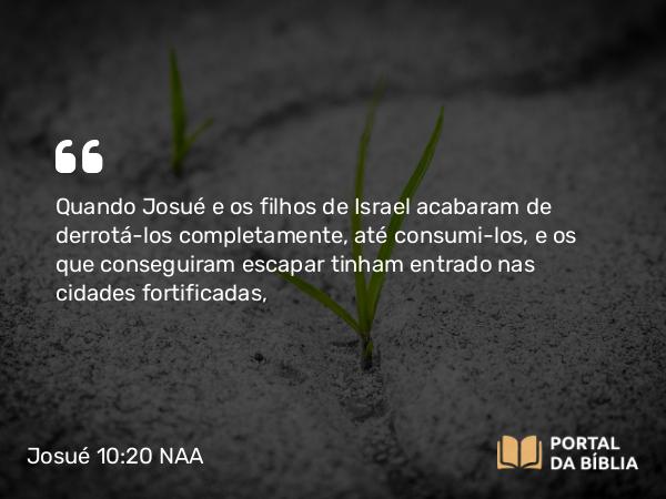 Josué 10:20 NAA - Quando Josué e os filhos de Israel acabaram de derrotá-los completamente, até consumi-los, e os que conseguiram escapar tinham entrado nas cidades fortificadas,