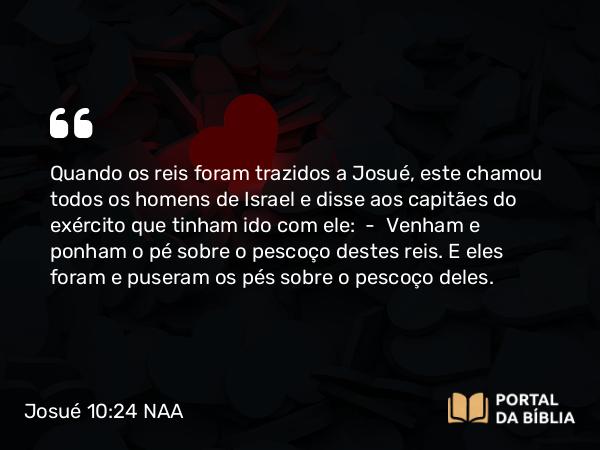 Josué 10:24 NAA - Quando os reis foram trazidos a Josué, este chamou todos os homens de Israel e disse aos capitães do exército que tinham ido com ele: — Venham e ponham o pé sobre o pescoço destes reis. E eles foram e puseram os pés sobre o pescoço deles.