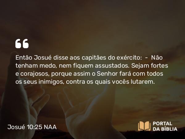 Josué 10:25 NAA - Então Josué disse aos capitães do exército: — Não tenham medo, nem fiquem assustados. Sejam fortes e corajosos, porque assim o Senhor fará com todos os seus inimigos, contra os quais vocês lutarem.