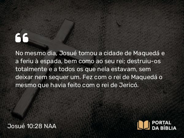 Josué 10:28 NAA - No mesmo dia, Josué tomou a cidade de Maquedá e a feriu à espada, bem como ao seu rei; destruiu-os totalmente e a todos os que nela estavam, sem deixar nem sequer um. Fez com o rei de Maquedá o mesmo que havia feito com o rei de Jericó.