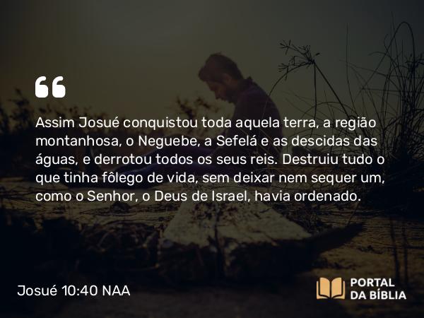 Josué 10:40 NAA - Assim Josué conquistou toda aquela terra, a região montanhosa, o Neguebe, a Sefelá e as descidas das águas, e derrotou todos os seus reis. Destruiu tudo o que tinha fôlego de vida, sem deixar nem sequer um, como o Senhor, o Deus de Israel, havia ordenado.