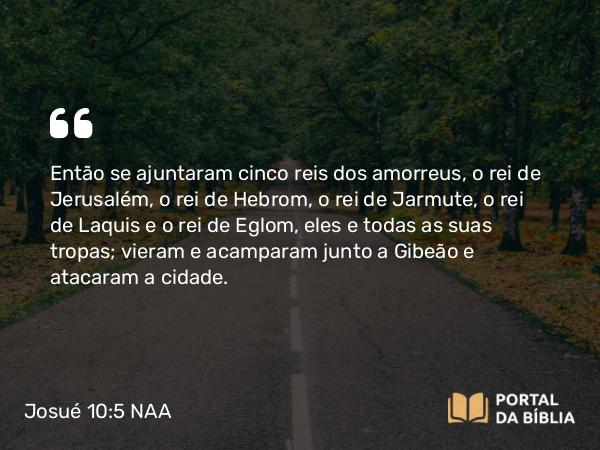 Josué 10:5 NAA - Então se ajuntaram cinco reis dos amorreus, o rei de Jerusalém, o rei de Hebrom, o rei de Jarmute, o rei de Laquis e o rei de Eglom, eles e todas as suas tropas; vieram e acamparam junto a Gibeão e atacaram a cidade.