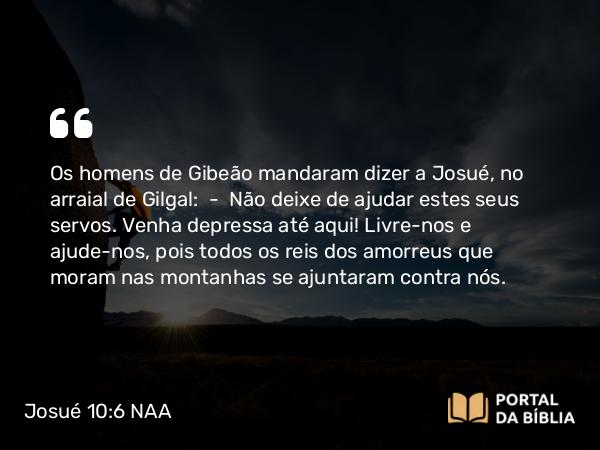 Josué 10:6 NAA - Os homens de Gibeão mandaram dizer a Josué, no arraial de Gilgal: — Não deixe de ajudar estes seus servos. Venha depressa até aqui! Livre-nos e ajude-nos, pois todos os reis dos amorreus que moram nas montanhas se ajuntaram contra nós.