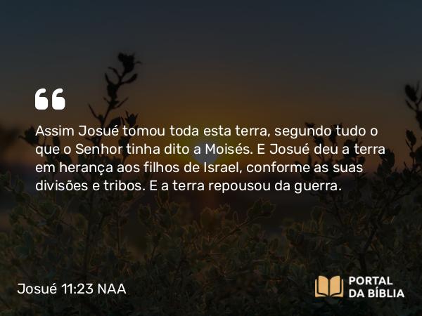 Josué 11:23 NAA - Assim Josué tomou toda esta terra, segundo tudo o que o Senhor tinha dito a Moisés. E Josué deu a terra em herança aos filhos de Israel, conforme as suas divisões e tribos. E a terra repousou da guerra.