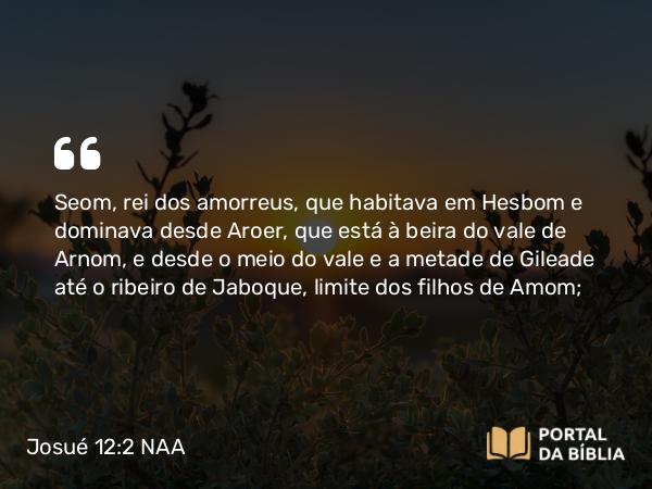 Josué 12:2 NAA - Seom, rei dos amorreus, que habitava em Hesbom e dominava desde Aroer, que está à beira do vale de Arnom, e desde o meio do vale e a metade de Gileade até o ribeiro de Jaboque, limite dos filhos de Amom;