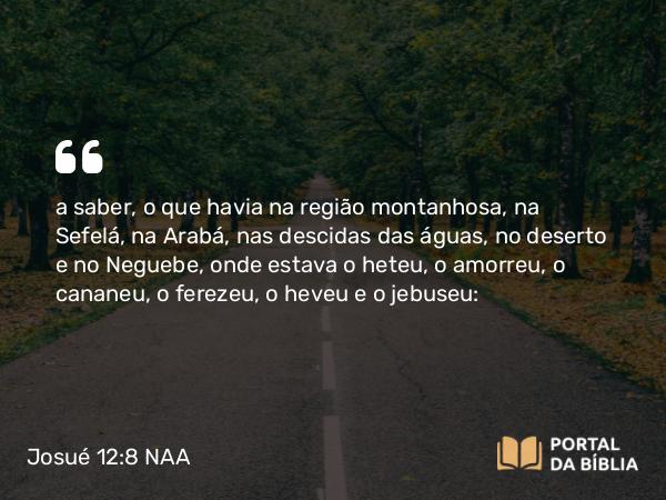 Josué 12:8 NAA - a saber, o que havia na região montanhosa, na Sefelá, na Arabá, nas descidas das águas, no deserto e no Neguebe, onde estava o heteu, o amorreu, o cananeu, o ferezeu, o heveu e o jebuseu: