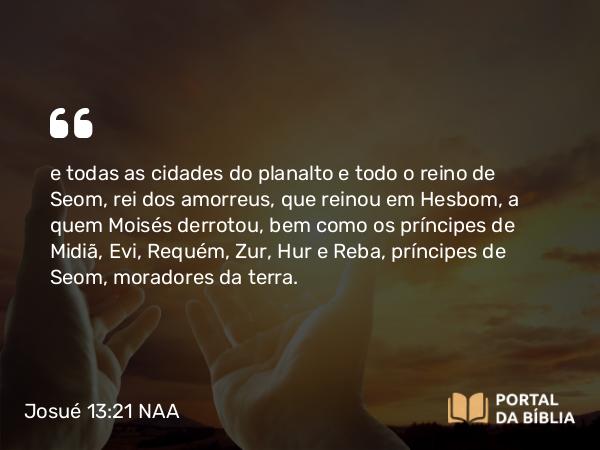 Josué 13:21 NAA - e todas as cidades do planalto e todo o reino de Seom, rei dos amorreus, que reinou em Hesbom, a quem Moisés derrotou, bem como os príncipes de Midiã, Evi, Requém, Zur, Hur e Reba, príncipes de Seom, moradores da terra.