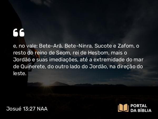 Josué 13:27 NAA - e, no vale: Bete-Arã, Bete-Ninra, Sucote e Zafom, o resto do reino de Seom, rei de Hesbom, mais o Jordão e suas imediações, até a extremidade do mar de Quinerete, do outro lado do Jordão, na direção do leste.