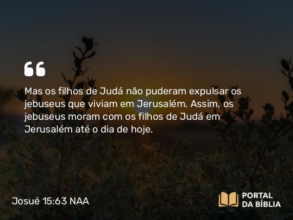 Josué 15:63 NAA - Mas os filhos de Judá não puderam expulsar os jebuseus que viviam em Jerusalém. Assim, os jebuseus moram com os filhos de Judá em Jerusalém até o dia de hoje.