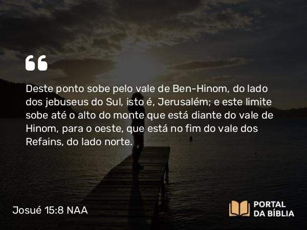 Josué 15:8 NAA - Deste ponto sobe pelo vale de Ben-Hinom, do lado dos jebuseus do Sul, isto é, Jerusalém; e este limite sobe até o alto do monte que está diante do vale de Hinom, para o oeste, que está no fim do vale dos Refains, do lado norte.