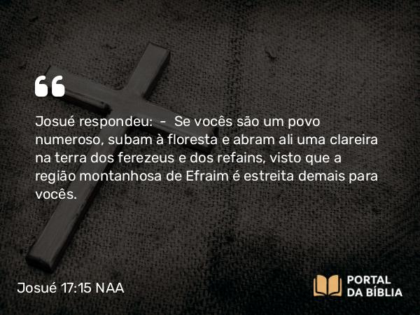 Josué 17:15 NAA - Josué respondeu: — Se vocês são um povo numeroso, subam à floresta e abram ali uma clareira na terra dos ferezeus e dos refains, visto que a região montanhosa de Efraim é estreita demais para vocês.