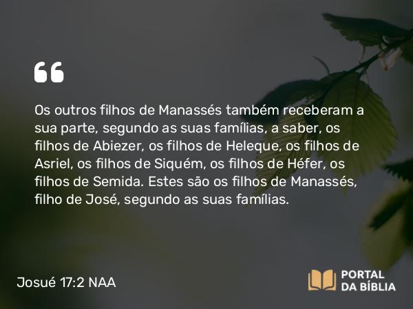 Josué 17:2 NAA - Os outros filhos de Manassés também receberam a sua parte, segundo as suas famílias, a saber, os filhos de Abiezer, os filhos de Heleque, os filhos de Asriel, os filhos de Siquém, os filhos de Héfer, os filhos de Semida. Estes são os filhos de Manassés, filho de José, segundo as suas famílias.