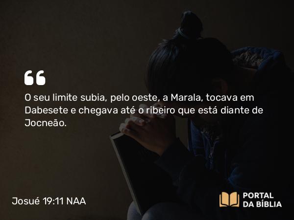 Josué 19:11 NAA - O seu limite subia, pelo oeste, a Marala, tocava em Dabesete e chegava até o ribeiro que está diante de Jocneão.