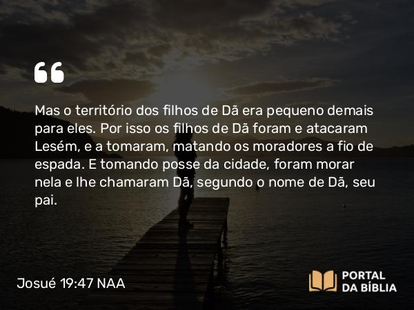 Josué 19:47 NAA - Mas o território dos filhos de Dã era pequeno demais para eles. Por isso os filhos de Dã foram e atacaram Lesém, e a tomaram, matando os moradores a fio de espada. E tomando posse da cidade, foram morar nela e lhe chamaram Dã, segundo o nome de Dã, seu pai.