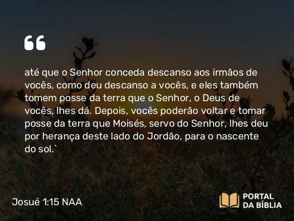 Josué 1:15 NAA - até que o Senhor conceda descanso aos irmãos de vocês, como deu descanso a vocês, e eles também tomem posse da terra que o Senhor, o Deus de vocês, lhes dá. Depois, vocês poderão voltar e tomar posse da terra que Moisés, servo do Senhor, lhes deu por herança deste lado do Jordão, para o nascente do sol.