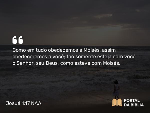 Josué 1:17 NAA - Como em tudo obedecemos a Moisés, assim obedeceremos a você; tão somente esteja com você o Senhor, seu Deus, como esteve com Moisés.