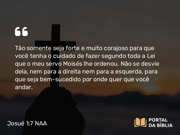 Josué 1:7-8 NAA - Tão somente seja forte e muito corajoso para que você tenha o cuidado de fazer segundo toda a Lei que o meu servo Moisés lhe ordenou. Não se desvie dela, nem para a direita nem para a esquerda, para que seja bem-sucedido por onde quer que você andar.