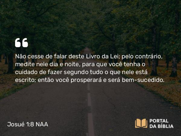 Josué 1:8 NAA - Não cesse de falar deste Livro da Lei; pelo contrário, medite nele dia e noite, para que você tenha o cuidado de fazer segundo tudo o que nele está escrito; então você prosperará e será bem-sucedido.