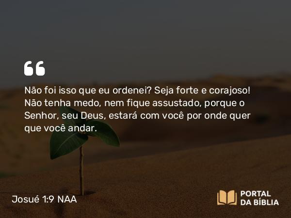 Josué 1:9 NAA - Não foi isso que eu ordenei? Seja forte e corajoso! Não tenha medo, nem fique assustado, porque o Senhor, seu Deus, estará com você por onde quer que você andar.