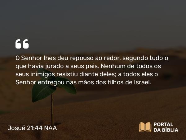 Josué 21:44 NAA - O Senhor lhes deu repouso ao redor, segundo tudo o que havia jurado a seus pais. Nenhum de todos os seus inimigos resistiu diante deles; a todos eles o Senhor entregou nas mãos dos filhos de Israel.