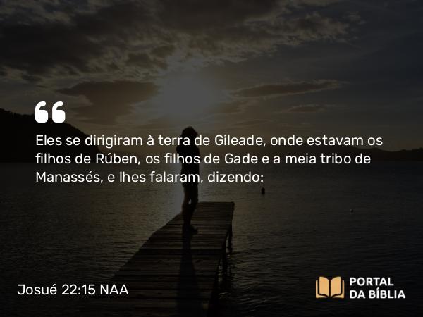 Josué 22:15 NAA - Eles se dirigiram à terra de Gileade, onde estavam os filhos de Rúben, os filhos de Gade e a meia tribo de Manassés, e lhes falaram, dizendo: