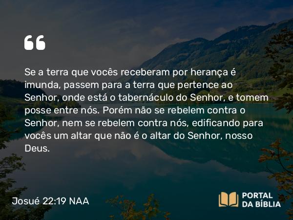 Josué 22:19 NAA - Se a terra que vocês receberam por herança é imunda, passem para a terra que pertence ao Senhor, onde está o tabernáculo do Senhor, e tomem posse entre nós. Porém não se rebelem contra o Senhor, nem se rebelem contra nós, edificando para vocês um altar que não é o altar do Senhor, nosso Deus.