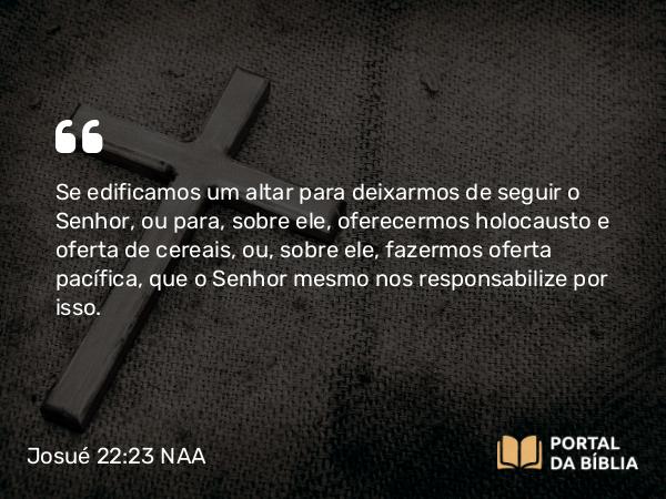 Josué 22:23 NAA - Se edificamos um altar para deixarmos de seguir o Senhor, ou para, sobre ele, oferecermos holocausto e oferta de cereais, ou, sobre ele, fazermos oferta pacífica, que o Senhor mesmo nos responsabilize por isso.