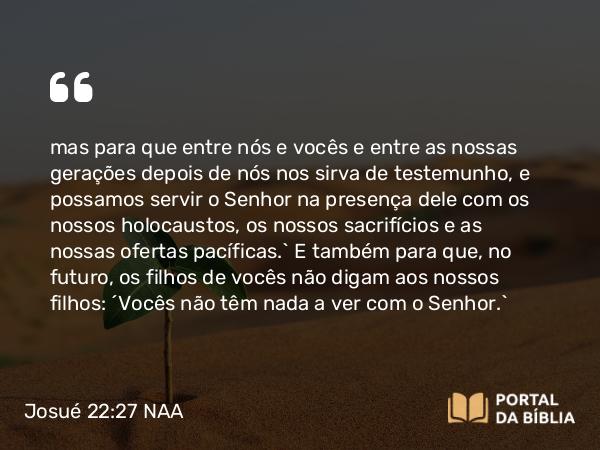 Josué 22:27-28 NAA - mas para que entre nós e vocês e entre as nossas gerações depois de nós nos sirva de testemunho, e possamos servir o Senhor na presença dele com os nossos holocaustos, os nossos sacrifícios e as nossas ofertas pacíficas.