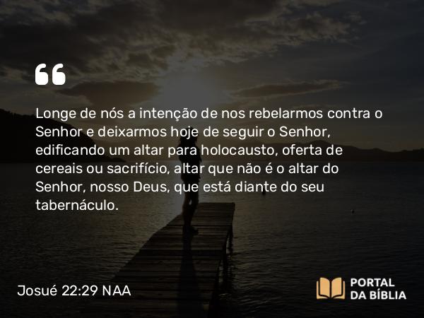 Josué 22:29 NAA - Longe de nós a intenção de nos rebelarmos contra o Senhor e deixarmos hoje de seguir o Senhor, edificando um altar para holocausto, oferta de cereais ou sacrifício, altar que não é o altar do Senhor, nosso Deus, que está diante do seu tabernáculo.