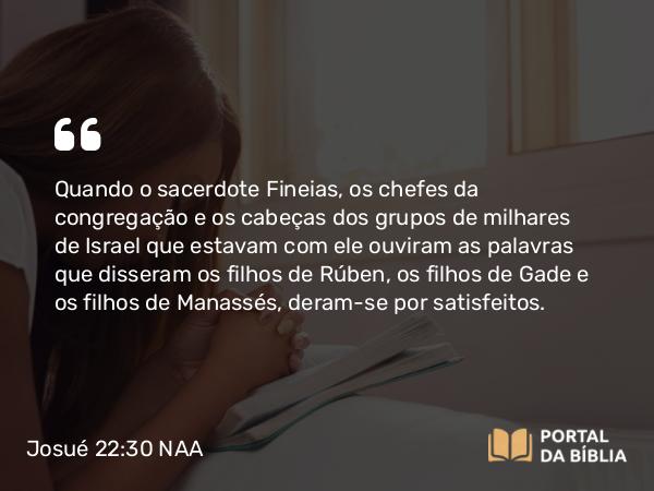 Josué 22:30 NAA - Quando o sacerdote Fineias, os chefes da congregação e os cabeças dos grupos de milhares de Israel que estavam com ele ouviram as palavras que disseram os filhos de Rúben, os filhos de Gade e os filhos de Manassés, deram-se por satisfeitos.