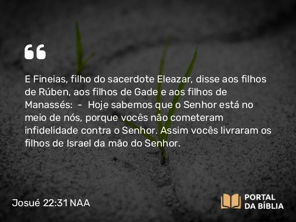 Josué 22:31 NAA - E Fineias, filho do sacerdote Eleazar, disse aos filhos de Rúben, aos filhos de Gade e aos filhos de Manassés: — Hoje sabemos que o Senhor está no meio de nós, porque vocês não cometeram infidelidade contra o Senhor. Assim vocês livraram os filhos de Israel da mão do Senhor.