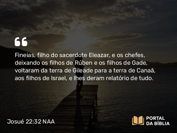 Josué 22:32 NAA - Fineias, filho do sacerdote Eleazar, e os chefes, deixando os filhos de Rúben e os filhos de Gade, voltaram da terra de Gileade para a terra de Canaã, aos filhos de Israel, e lhes deram relatório de tudo.