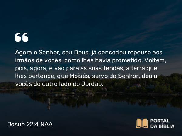 Josué 22:4 NAA - Agora o Senhor, seu Deus, já concedeu repouso aos irmãos de vocês, como lhes havia prometido. Voltem, pois, agora, e vão para as suas tendas, à terra que lhes pertence, que Moisés, servo do Senhor, deu a vocês do outro lado do Jordão.