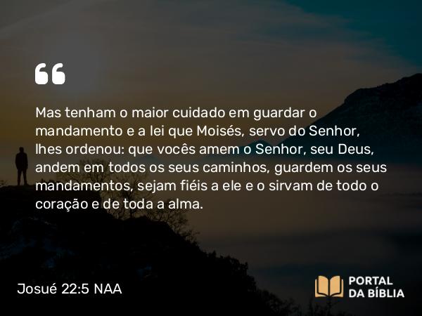 Josué 22:5 NAA - Mas tenham o maior cuidado em guardar o mandamento e a lei que Moisés, servo do Senhor, lhes ordenou: que vocês amem o Senhor, seu Deus, andem em todos os seus caminhos, guardem os seus mandamentos, sejam fiéis a ele e o sirvam de todo o coração e de toda a alma.