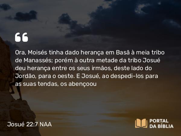 Josué 22:7 NAA - Ora, Moisés tinha dado herança em Basã à meia tribo de Manassés; porém à outra metade da tribo Josué deu herança entre os seus irmãos, deste lado do Jordão, para o oeste. E Josué, ao despedi-los para as suas tendas, os abençoou