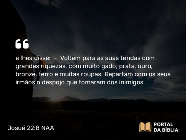 Josué 22:8 NAA - e lhes disse: — Voltem para as suas tendas com grandes riquezas, com muito gado, prata, ouro, bronze, ferro e muitas roupas. Repartam com os seus irmãos o despojo que tomaram dos inimigos.