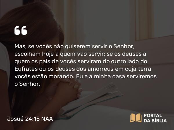 Josué 24:15 NAA - Mas, se vocês não quiserem servir o Senhor, escolham hoje a quem vão servir: se os deuses a quem os pais de vocês serviram do outro lado do Eufrates ou os deuses dos amorreus em cuja terra vocês estão morando. Eu e a minha casa serviremos o Senhor.