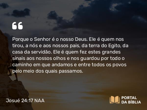 Josué 24:17 NAA - Porque o Senhor é o nosso Deus. Ele é quem nos tirou, a nós e aos nossos pais, da terra do Egito, da casa da servidão. Ele é quem fez estes grandes sinais aos nossos olhos e nos guardou por todo o caminho em que andamos e entre todos os povos pelo meio dos quais passamos.