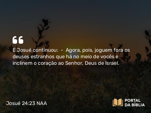 Josué 24:23 NAA - E Josué continuou: — Agora, pois, joguem fora os deuses estranhos que há no meio de vocês e inclinem o coração ao Senhor, Deus de Israel.