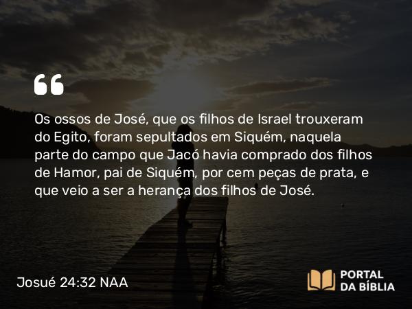 Josué 24:32 NAA - Os ossos de José, que os filhos de Israel trouxeram do Egito, foram sepultados em Siquém, naquela parte do campo que Jacó havia comprado dos filhos de Hamor, pai de Siquém, por cem peças de prata, e que veio a ser a herança dos filhos de José.