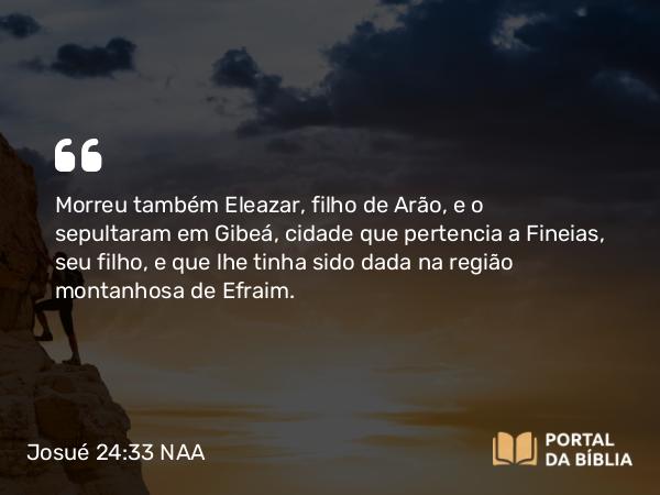 Josué 24:33 NAA - Morreu também Eleazar, filho de Arão, e o sepultaram em Gibeá, cidade que pertencia a Fineias, seu filho, e que lhe tinha sido dada na região montanhosa de Efraim.