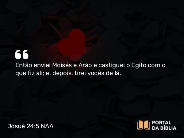 Josué 24:5 NAA - Então enviei Moisés e Arão e castiguei o Egito com o que fiz ali; e, depois, tirei vocês de lá.