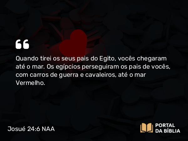 Josué 24:6 NAA - Quando tirei os seus pais do Egito, vocês chegaram até o mar. Os egípcios perseguiram os pais de vocês, com carros de guerra e cavaleiros, até o mar Vermelho.