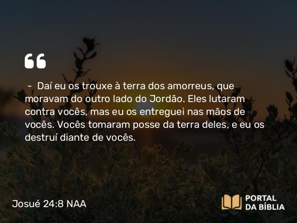 Josué 24:8 NAA - — Daí eu os trouxe à terra dos amorreus, que moravam do outro lado do Jordão. Eles lutaram contra vocês, mas eu os entreguei nas mãos de vocês. Vocês tomaram posse da terra deles, e eu os destruí diante de vocês.